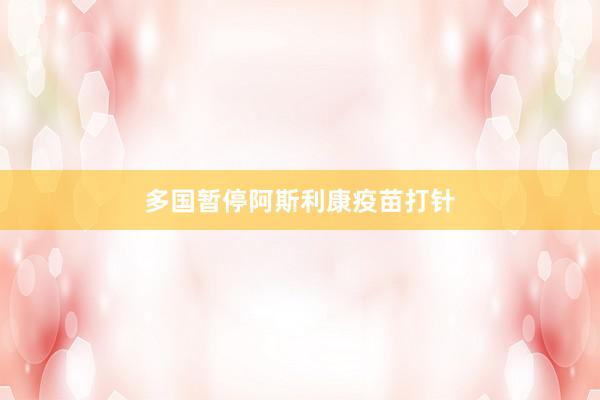 多国暂停阿斯利康疫苗打针